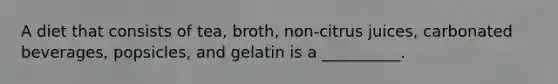 A diet that consists of tea, broth, non-citrus juices, carbonated beverages, popsicles, and gelatin is a __________.