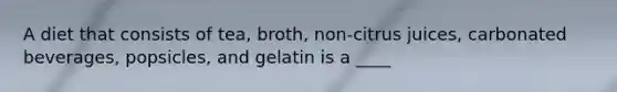 A diet that consists of tea, broth, non-citrus juices, carbonated beverages, popsicles, and gelatin is a ____