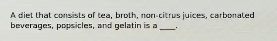 A diet that consists of tea, broth, non-citrus juices, carbonated beverages, popsicles, and gelatin is a ____.