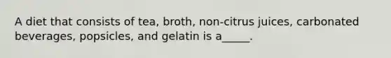 A diet that consists of tea, broth, non-citrus juices, carbonated beverages, popsicles, and gelatin is a_____.