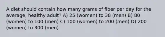 A diet should contain how many grams of fiber per day for the average, healthy adult? A) 25 (women) to 38 (men) B) 80 (women) to 100 (men) C) 100 (women) to 200 (men) D) 200 (women) to 300 (men)