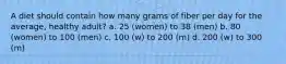 A diet should contain how many grams of fiber per day for the average, healthy adult? a. 25 (women) to 38 (men) b. 80 (women) to 100 (men) c. 100 (w) to 200 (m) d. 200 (w) to 300 (m)