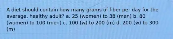 A diet should contain how many grams of fiber per day for the average, healthy adult? a. 25 (women) to 38 (men) b. 80 (women) to 100 (men) c. 100 (w) to 200 (m) d. 200 (w) to 300 (m)