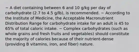 ~ A diet containing between 6 and 10 g/kg per day of carbohydrate (2.7 to 4.5 g/lb), is recommended. ~ According to the Institute of Medicine, the Acceptable Macronutrient Distribution Range for carbohydrate intake for an adult is 45 to 65% of total caloric intake. ~ Complex carbohydrates (such as whole grains and fresh fruits and vegetables) should constitute the majority of calories because of their nutrient-dense (providing B vitamins, iron, and fiber) nature.