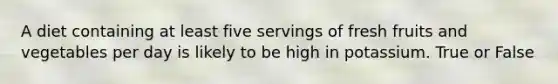 A diet containing at least five servings of fresh fruits and vegetables per day is likely to be high in potassium. True or False
