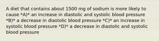 A diet that contains about 1500 mg of sodium is more likely to cause *A)* an increase in diastolic and systolic blood pressure *B)* a decrease in diastolic blood pressure *C)* an increase in systolic blood pressure *D)* a decrease in diastolic and systolic blood pressure