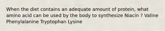 When the diet contains an adequate amount of protein, what amino acid can be used by the body to synthesize Niacin ? Valine Phenylalanine Tryptophan Lysine