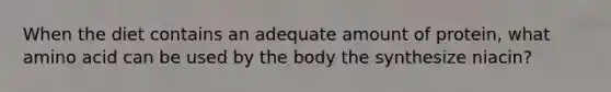 When the diet contains an adequate amount of protein, what amino acid can be used by the body the synthesize niacin?
