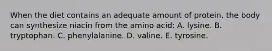 When the diet contains an adequate amount of protein, the body can synthesize niacin from the amino acid: A. lysine. B. tryptophan. C. phenylalanine. D. valine. E. tyrosine.