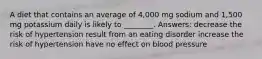 A diet that contains an average of 4,000 mg sodium and 1,500 mg potassium daily is likely to ________. Answers: decrease the risk of hypertension result from an eating disorder increase the risk of hypertension have no effect on blood pressure