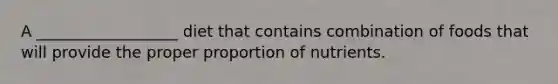 A __________________ diet that contains combination of foods that will provide the proper proportion of nutrients.