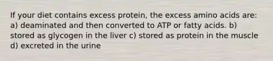 If your diet contains excess protein, the excess amino acids are: a) deaminated and then converted to ATP or fatty acids. b) stored as glycogen in the liver c) stored as protein in the muscle d) excreted in the urine