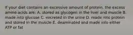 If your diet contains an excessive amount of protein, the excess amino acids are: A. stored as glycogen in the liver and muscle B. made into glucose C. excreted in the urine D. made into protein and stored in the muscle E. deaminated and made into either ATP or fat