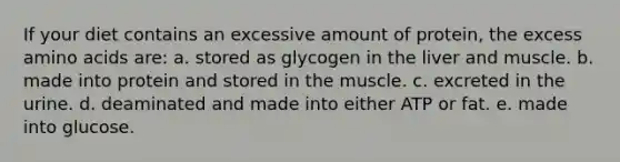 If your diet contains an excessive amount of protein, the excess amino acids are: a. stored as glycogen in the liver and muscle. b. made into protein and stored in the muscle. c. excreted in the urine. d. deaminated and made into either ATP or fat. e. made into glucose.