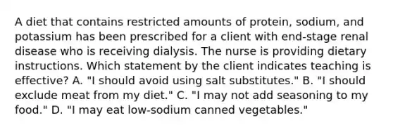 A diet that contains restricted amounts of protein, sodium, and potassium has been prescribed for a client with end-stage renal disease who is receiving dialysis. The nurse is providing dietary instructions. Which statement by the client indicates teaching is effective? A. "I should avoid using salt substitutes." B. "I should exclude meat from my diet." C. "I may not add seasoning to my food." D. "I may eat low-sodium canned vegetables."