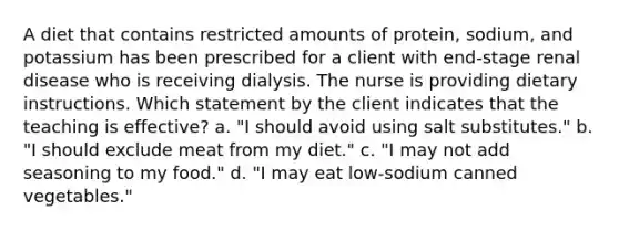 A diet that contains restricted amounts of protein, sodium, and potassium has been prescribed for a client with end-stage renal disease who is receiving dialysis. The nurse is providing dietary instructions. Which statement by the client indicates that the teaching is effective? a. "I should avoid using salt substitutes." b. "I should exclude meat from my diet." c. "I may not add seasoning to my food." d. "I may eat low-sodium canned vegetables."