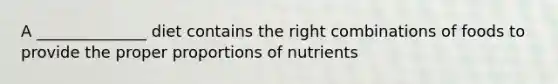 A ______________ diet contains the right combinations of foods to provide the proper proportions of nutrients