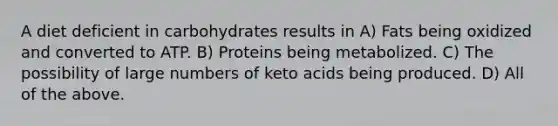 A diet deficient in carbohydrates results in A) Fats being oxidized and converted to ATP. B) Proteins being metabolized. C) The possibility of large numbers of keto acids being produced. D) All of the above.