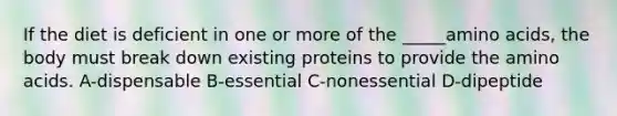 If the diet is deficient in one or more of the _____amino acids, the body must break down existing proteins to provide the amino acids. A-dispensable B-essential C-nonessential D-dipeptide