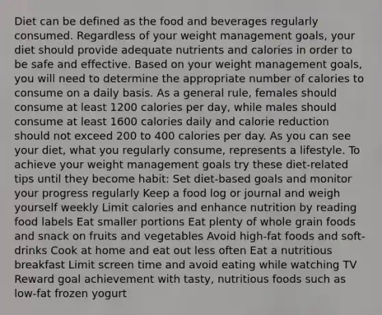 Diet can be defined as the food and beverages regularly consumed. Regardless of your weight management goals, your diet should provide adequate nutrients and calories in order to be safe and effective. Based on your weight management goals, you will need to determine the appropriate number of calories to consume on a daily basis. As a general rule, females should consume at least 1200 calories per day, while males should consume at least 1600 calories daily and calorie reduction should not exceed 200 to 400 calories per day. As you can see your diet, what you regularly consume, represents a lifestyle. To achieve your weight management goals try these diet-related tips until they become habit: Set diet-based goals and monitor your progress regularly Keep a food log or journal and weigh yourself weekly Limit calories and enhance nutrition by reading food labels Eat smaller portions Eat plenty of whole grain foods and snack on fruits and vegetables Avoid high-fat foods and soft-drinks Cook at home and eat out less often Eat a nutritious breakfast Limit screen time and avoid eating while watching TV Reward goal achievement with tasty, nutritious foods such as low-fat frozen yogurt