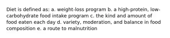 Diet is defined as: a. weight-loss program b. a high-protein, low-carbohydrate food intake program c. the kind and amount of food eaten each day d. variety, moderation, and balance in food composition e. a route to malnutrition