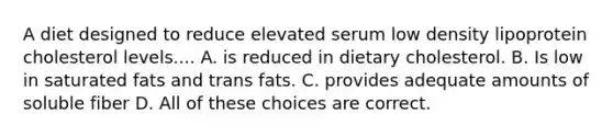 A diet designed to reduce elevated serum low density lipoprotein cholesterol levels.... A. is reduced in dietary cholesterol. B. Is low in saturated fats and trans fats. C. provides adequate amounts of soluble fiber D. All of these choices are correct.