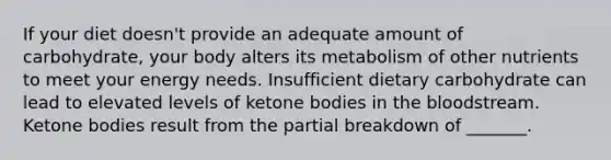 If your diet doesn't provide an adequate amount of carbohydrate, your body alters its metabolism of other nutrients to meet your energy needs. Insufficient dietary carbohydrate can lead to elevated levels of ketone bodies in the bloodstream. Ketone bodies result from the partial breakdown of _______.