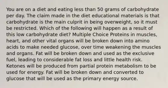 You are on a diet and eating less than 50 grams of carbohydrate per day. The claim made in the diet educational materials is that carbohydrate is the main culprit in being overweight, so it must be restricted. Which of the following will happen as a result of this low carbohydrate diet? Multiple Choice Proteins in muscles, heart, and other vital organs will be broken down into amino acids to make needed glucose, over time weakening the muscles and organs. Fat will be broken down and used as the exclusive fuel, leading to considerable fat loss and little health risk. Ketones will be produced from partial protein metabolism to be used for energy. Fat will be broken down and converted to glucose that will be used as the primary energy source.