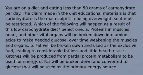 You are on a diet and eating less than 50 grams of carbohydrate per day. The claim made in the diet educational materials is that carbohydrate is the main culprit in being overweight, so it must be restricted. Which of the following will happen as a result of this low carbohydrate diet? Select one: a. Proteins in muscles, heart, and other vital organs will be broken down into amino acids to make needed glucose, over time weakening the muscles and organs. b. Fat will be broken down and used as the exclusive fuel, leading to considerable fat loss and little health risk. c. Ketones will be produced from partial protein metabolism to be used for energy. d. Fat will be broken down and converted to glucose that will be used as the primary energy source.