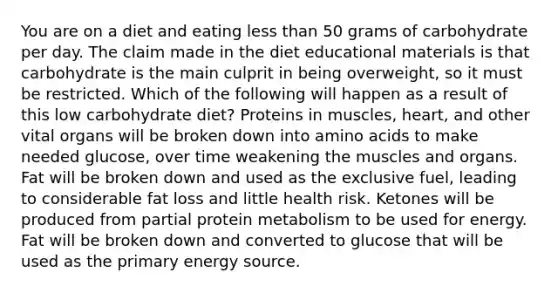 You are on a diet and eating less than 50 grams of carbohydrate per day. The claim made in the diet educational materials is that carbohydrate is the main culprit in being overweight, so it must be restricted. Which of the following will happen as a result of this low carbohydrate diet? Proteins in muscles, heart, and other vital organs will be broken down into amino acids to make needed glucose, over time weakening the muscles and organs. Fat will be broken down and used as the exclusive fuel, leading to considerable fat loss and little health risk. Ketones will be produced from partial protein metabolism to be used for energy. Fat will be broken down and converted to glucose that will be used as the primary energy source.