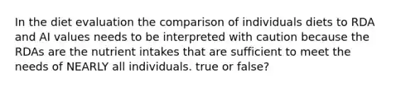 In the diet evaluation the comparison of individuals diets to RDA and AI values needs to be interpreted with caution because the RDAs are the nutrient intakes that are sufficient to meet the needs of NEARLY all individuals. true or false?