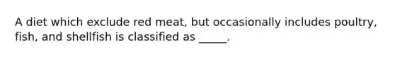 A diet which exclude red meat, but occasionally includes poultry, fish, and shellfish is classified as _____.