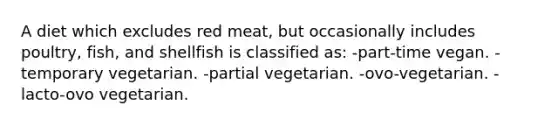 A diet which excludes red meat, but occasionally includes poultry, fish, and shellfish is classified as: -part-time vegan. -temporary vegetarian. -partial vegetarian. -ovo-vegetarian. -lacto-ovo vegetarian.