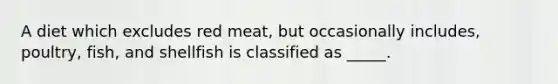 A diet which excludes red meat, but occasionally includes, poultry, fish, and shellfish is classified as _____.