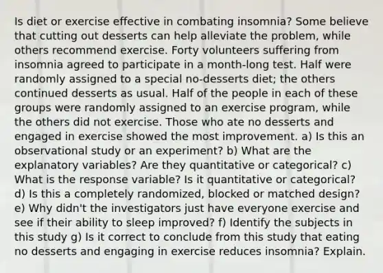 Is diet or exercise effective in combating insomnia? Some believe that cutting out desserts can help alleviate the problem, while others recommend exercise. Forty volunteers suffering from insomnia agreed to participate in a month-long test. Half were randomly assigned to a special no-desserts diet; the others continued desserts as usual. Half of the people in each of these groups were randomly assigned to an exercise program, while the others did not exercise. Those who ate no desserts and engaged in exercise showed the most improvement. a) Is this an observational study or an experiment? b) What are the explanatory variables? Are they quantitative or categorical? c) What is the response variable? Is it quantitative or categorical? d) Is this a completely randomized, blocked or matched design? e) Why didn't the investigators just have everyone exercise and see if their ability to sleep improved? f) Identify the subjects in this study g) Is it correct to conclude from this study that eating no desserts and engaging in exercise reduces insomnia? Explain.