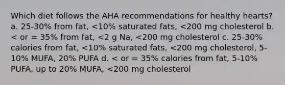 Which diet follows the AHA recommendations for healthy hearts? a. 25-30% from fat, <10% saturated fats, <200 mg cholesterol b. < or = 35% from fat, <2 g Na, <200 mg cholesterol c. 25-30% calories from fat, <10% saturated fats, <200 mg cholesterol, 5-10% MUFA, 20% PUFA d. < or = 35% calories from fat, 5-10% PUFA, up to 20% MUFA, <200 mg cholesterol