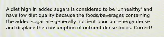 A diet high in added sugars is considered to be 'unhealthy' and have low diet quality because the foods/beverages containing the added sugar are generally nutrient poor but energy dense and displace the consumption of nutrient dense foods. Correct!