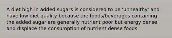 A diet high in added sugars is considered to be 'unhealthy' and have low diet quality because the foods/beverages containing the added sugar are generally nutrient poor but energy dense and displace the consumption of nutrient dense foods.