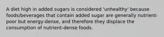 A diet high in added sugars is considered 'unhealthy' because foods/beverages that contain added sugar are generally nutrient-poor but energy-dense, and therefore they displace the consumption of nutrient-dense foods.