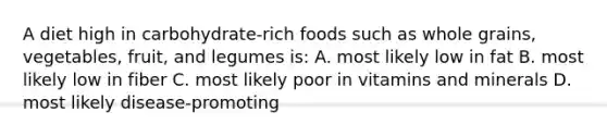 A diet high in carbohydrate-rich foods such as whole grains, vegetables, fruit, and legumes is: A. most likely low in fat B. most likely low in fiber C. most likely poor in vitamins and minerals D. most likely disease-promoting