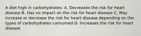 A diet high in carbohydrates: A. Decreases the risk for heart disease B. Has no impact on the risk for heart disease C. May increase or decrease the risk for heart disease depending on the types of carbohydrates consumed D. Increases the risk for heart disease