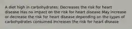 A diet high in carbohydrates: Decreases the risk for heart disease Has no impact on the risk for heart disease May increase or decrease the risk for heart disease depending on the types of carbohydrates consumed Increases the risk for heart disease