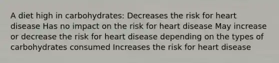 A diet high in carbohydrates: Decreases the risk for heart disease Has no impact on the risk for heart disease May increase or decrease the risk for heart disease depending on the types of carbohydrates consumed Increases the risk for heart disease