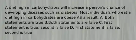 A diet high in carbohydrates will increase a person's chance of developing diseases such as diabetes. Most individuals who eat a diet high in carbohydrates are obese AS a result. A. Both statements are true B.Both statements are false C. First statement is true, second is false D. First statement is false, second is true