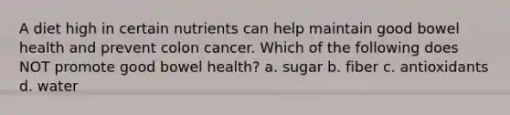 A diet high in certain nutrients can help maintain good bowel health and prevent colon cancer. Which of the following does NOT promote good bowel health? a. sugar b. fiber c. antioxidants d. water