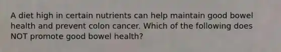 A diet high in certain nutrients can help maintain good bowel health and prevent colon cancer. Which of the following does NOT promote good bowel health?