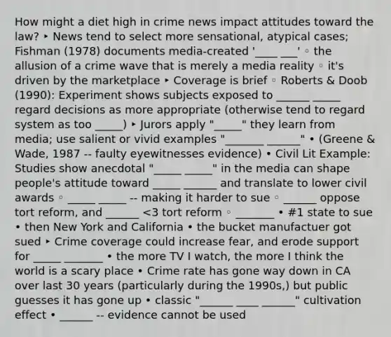 How might a diet high in crime news impact attitudes toward the law? ‣ News tend to select more sensational, atypical cases; Fishman (1978) documents media-created '____ ___' ◦ the allusion of a crime wave that is merely a media reality ◦ it's driven by the marketplace ‣ Coverage is brief ◦ Roberts & Doob (1990): Experiment shows subjects exposed to ______ _____ regard decisions as more appropriate (otherwise tend to regard system as too _____) ‣ Jurors apply "_____" they learn from media; use salient or vivid examples "_______ ______" • (Greene & Wade, 1987 -- faulty eyewitnesses evidence) • Civil Lit Example: Studies show anecdotal "_____ _____" in the media can shape people's attitude toward _____ ______ and translate to lower civil awards ◦ _____ _____ -- making it harder to sue ◦ ______ oppose tort reform, and ______ <3 tort reform ◦ _______ • #1 state to sue • then New York and California • the bucket manufactuer got sued ‣ Crime coverage could increase fear, and erode support for _____ _______ • the more TV I watch, the more I think the world is a scary place • Crime rate has gone way down in CA over last 30 years (particularly during the 1990s,) but public guesses it has gone up • classic "______ ____ ______" cultivation effect • ______ -- evidence cannot be used