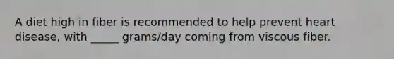 A diet high in fiber is recommended to help prevent heart disease, with _____ grams/day coming from viscous fiber.