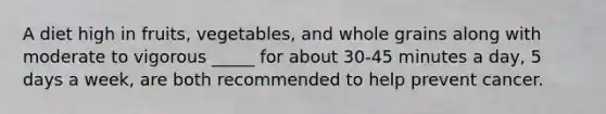 A diet high in fruits, vegetables, and whole grains along with moderate to vigorous _____ for about 30-45 minutes a day, 5 days a week, are both recommended to help prevent cancer.