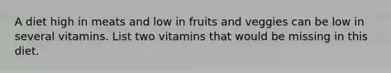 A diet high in meats and low in fruits and veggies can be low in several vitamins. List two vitamins that would be missing in this diet.